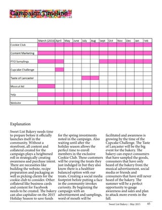 Sweet List Bakery May 2015 45
Explanation
Sweet List Bakery needs time
to prepare before it officially
launches itself in the
community. Without a
storefront, all content and
collateral created for the
campaign plays a heightened
roll in strategically creating
awareness and purchase intent.
There are necessities like
building the website, recipe
preparation and packaging as
well as picking clients for the
cookie club to consider. Other
collateral like business cards
and content for Facebook
needs to be created. The bakery
can also capitalize on the 2015
Holiday Season to save funds
Campaign Timeline
for the spring investments
noted in the campaign. Also
waiting until after the
holiday season allows the
perfect time to enroll
members in the exclusive
Cookie Club. These customers
will be craving the treats they
just indulged in but they also
know there is a healthier
balanced option with our
treats. Creating a social media
footprint before putting a face
in the community invokes
curiosity. By beginning the
campaign with an
advertisement and samplings,
word of mouth will be
facilitated and awareness is
growing by the time of the
Cupcake Challenge. The Taste
of Lancaster will be the big
event for the bakery. The
bakery can expect consumers
that have sampled the goods,
consumers that have only
heard of the bakery from the
musical advertisement, social
media or friends and
consumers that have still never
heard of the bakery. The
summer will be a perfect
opportunity to gauge
awareness and sales and plan
to attack more events in the
fall.
 