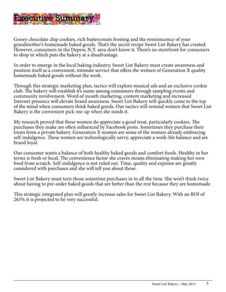 Sweet List Bakery May 2015 5
Executive Summary
Gooey chocolate chip cookies, rich buttercream frosting and the reminiscence of your
grandmother’s homemade baked goods. That’s the secret recipe Sweet List Bakery has created.
However, consumers in the Depew, N.Y. area don’t know it. There’s no storefront for consumers
to shop in which puts the bakery at a disadvantage.
In order to emerge in the local baking industry, Sweet List Bakery must create awareness and
position itself as a convenient, intimate service that offers the women of Generation X quality
homemade baked goods without the work.
Through this strategic marketing plan, tactics will explore musical ads and an exclusive cookie
club. The bakery will establish it’s name among consumers through sampling events and
community involvement. Word of mouth marketing, content marketing and increased
Internet presence will elevate brand awareness. Sweet List Bakery will quickly come to the top
of the mind when consumers think baked goods. Our tactics will remind women that Sweet List
Bakery is the convenient pick-me-up when she needs it.
My research proved that these women do appreciate a good treat, particularly cookies. The
purchases they make are often influenced by Facebook posts. Sometimes they purchase their
treats from a private bakery. Generation X women are some of the women already embracing
self-indulgence. These women are technologically savvy, appreciate a work-life balance and are
brand loyal.
Our consumer wants a balance of both healthy baked goods and comfort foods. Healthy in her
terms is fresh or local. The convenience factor she craves means eliminating making her own
food from scratch. Self-indulgence is not ruled out. Time, quality and expense are greatly
considered with purchases and she will tell you about those.
Sweet List Bakery must turn those sometime purchases in to all the time. She won’t think twice
about having to pre-order baked goods that are better than the rest because they are homemade.
This strategic integrated plan will greatly increase sales for Sweet List Bakery. With an ROI of
265% it is projected to be very successful.
 