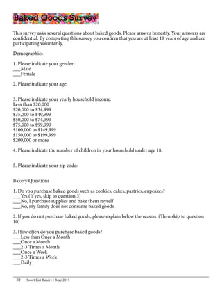 Sweet List Bakery May 201550
This survey asks several questions about baked goods. Please answer honestly. Your answers are
confidential. By completing this survey you confirm that you are at least 18 years of age and are
participating voluntarily.
Demographics
1. Please indicate your gender:
___Male
___Female
2. Please indicate your age:
3. Please indicate your yearly household income:
Less than $20,000
$20,000 to $34,999
$35,000 to $49,999
$50,000 to $74,999
$75,000 to $99,999
$100,000 to $149,999
$150,000 to $199,999
$200,000 or more
4. Please indicate the number of children in your household under age 18:
5. Please indicate your zip code:
Bakery Questions
1. Do you purchase baked goods such as cookies, cakes, pastries, cupcakes?
___Yes (If yes, skip to question 3)
___No, I purchase supplies and bake them myself
___No, my family does not consume baked goods
2. If you do not purchase baked goods, please explain below the reason. (Then skip to question
10)
3. How often do you purchase baked goods?
___Less than Once a Month
___Once a Month
___2-3 Times a Month
___Once a Week
___2-3 Times a Week
___Daily
Baked Goods Survey
 