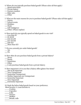 Sweet List Bakery May 2015 51
4. Where do you typically purchase baked goods? (Please select all that apply.)
___Retail store/chain
___Private bakery
___Farmers markets
___Bake sales
___Other
5. What are the main reasons for you to purchase baked goods? (Please select all that apply.)
___Parties
___School events
___Holidays
___Work
___Self-indulgence
___Other: (Please explain)
6. How much do you typically spend on baked goods in one visit?
___Less than $5
___$5-$9.99
___$10-$14.99
___$15-$19.99
___$20-$25
___More than $25
7. Do you currently pre-order baked goods?
___Yes
___No
8. How often do you purchase baked goods from a private bakery?
___Never
___Rarely
___Sometimes
___Often
___I only purchase baked goods from a private bakery.
9. How important is it to you that a bakery offers gluten-free items?
___Not at all important
___Very Unimportant
___Somewhat Unimportant
___Neither Important nor Unimportant
___Somewhat Important
___Very Important
___Extremely Important
10. Rank the below baked goods based on your preference.
Most favorite=1; Least favorite=6.
_____Cookies
_____Cupcakes
_____Cake
_____Pastries
_____Muffins
_____Breads, rolls
 