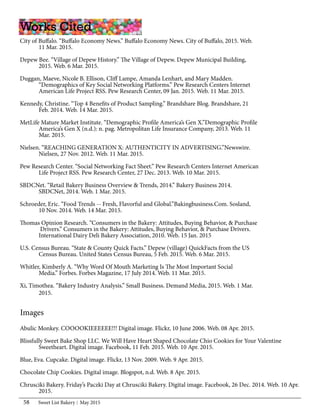 Sweet List Bakery May 201558
City of Buffalo. “Buffalo Economy News.” Buffalo Economy News. City of Buffalo, 2015. Web.
	 11 Mar. 2015.
Depew Bee. “Village of Depew History.” The Village of Depew. Depew Municipal Building,
	 2015. Web. 6 Mar. 2015.
Duggan, Maeve, Nicole B. Ellison, Cliff Lampe, Amanda Lenhart, and Mary Madden.
	 “Demographics of Key Social Networking Platforms.” Pew Research Centers Internet
	 American Life Project RSS. Pew Research Center, 09 Jan. 2015. Web. 11 Mar. 2015.
Kennedy, Christine. “Top 4 Benefits of Product Sampling.” Brandshare Blog. Brandshare, 21
	 Feb. 2014. Web. 14 Mar. 2015.
MetLife Mature Market Institute. “Demographic Profile America’s Gen X.”Demographic Profile
	 America’s Gen X (n.d.): n. pag. Metropolitan Life Insurance Company, 2013. Web. 11
	 Mar. 2015.
Nielsen. “REACHING GENERATION X: AUTHENTICITY IN ADVERTISING.”Newswire.
	 Nielsen, 27 Nov. 2012. Web. 11 Mar. 2015.
Pew Research Center. “Social Networking Fact Sheet.” Pew Research Centers Internet American
	 Life Project RSS. Pew Research Center, 27 Dec. 2013. Web. 10 Mar. 2015.
SBDCNet. “Retail Bakery Business Overview & Trends, 2014.” Bakery Business 2014.
	 SBDCNet, 2014. Web. 1 Mar. 2015.
Schroeder, Eric. “Food Trends -- Fresh, Flavorful and Global.”Bakingbusiness.Com. Sosland,
	 10 Nov. 2014. Web. 14 Mar. 2015.
Thomas Opinion Research. “Consumers in the Bakery: Attitudes, Buying Behavior, & Purchase
	 Drivers.” Consumers in the Bakery: Attitudes, Buying Behavior, & Purchase Drivers.
	 International Dairy Deli Bakery Association, 2010. Web. 15 Jan. 2015
U.S. Census Bureau. “State & County Quick Facts.” Depew (village) QuickFacts from the US
	 Census Bureau. United States Census Bureau, 5 Feb. 2015. Web. 6 Mar. 2015.
Whitler, Kimberly A. “Why Word Of Mouth Marketing Is The Most Important Social
	 Media.” Forbes. Forbes Magazine, 17 July 2014. Web. 11 Mar. 2015.
Xi, Timothea. “Bakery Industry Analysis.” Small Business. Demand Media, 2015. Web. 1 Mar.
	2015.
Works Cited
Abulic Monkey. COOOOKIEEEEEE!!! Digital image. Flickr, 10 June 2006. Web. 08 Apr. 2015.
Blissfully Sweet Bake Shop LLC. We Will Have Heart Shaped Chocolate Chio Cookies for Your Valentine
	 Sweetheart. Digital image. Facebook, 11 Feb. 2015. Web. 10 Apr. 2015.
Blue, Eva. Cupcake. Digital image. Flickr, 13 Nov. 2009. Web. 9 Apr. 2015.
Chocolate Chip Cookies. Digital image. Blogspot, n.d. Web. 8 Apr. 2015.
Chrusciki Bakery. Friday’s Paczki Day at Chrusciki Bakery. Digital image. Facebook, 26 Dec. 2014. Web. 10 Apr.
	2015.
Images
 