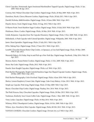 Sweet List Bakery May 2015 59
Clever Cupcakes. Homemade Agave Sweetened Marshmallow Topped Cupcake. Digital image. Flickr, 31 Jan.
	 2009. Web. 08 Apr. 2015.
Conway, Neil. Walnut Chocolate Chip Cookies. Digital image. Flickr, 26 May 2009. Web. 8 Apr. 2015.
Danielson, Nicole. Cherry Blossom Cookies. Digital image. Flickr, 20 July 2011. Web. 8 Apr. 2015.
Dan4th Nicholas. 060610cookies. Digital image. Flickr, 10 June 2006. Web. 9 Apr. 2015.
Depolo, Steven. Food. Digital image. Flickr, 18 Aug. 2012. Web. 8 Apr. 2015.
D Sharon Pruitt. Sweet Rainbow Sugar Cookies. Digital image. Flickr, 24 July 2010. Web. 8 Apr. 2015.
Fleishman, Glenn. Cookie. Digital image. Flickr, 18 Mar. 2010. Web. 10 Apr. 2015.
Golub, Benjamin. Cupcakes from The Cupcake Dreamery. Digital image. Flickr, 5 Nov. 2009. Web. 10 Apr. 2015.
Hellonheels. A Pink Cupcake with Colored Sprinkles. Digital image. Wikipedia, 2005. Web. 8 Apr. 2015.
Jamie. Heart Sprinkles. Digital image. Flickr, 23 July 2011. Web. 8 Apr. 2015.
JFXie. Baking Days. Digital image. Flickr, 27 June 2011. Web. 8 Apr. 2015.
Lara604. Chocolate Peanut Butter Chip Cookie...in Spaaaace, as Lisa Said.Digital image. Flickr, 30 Mar. 2009.
	 Web. 9 Apr. 2015.
Mazurek’s Bakery. It’s Friday. Stop in and Pick up a New York Rye. Digital image. Facebook, 2 May 2014. Web. 10
	 Apr. 2015.
Morenz, Katrin. Peanut Butter Cookies. Digital image. Flickr, 11 Oct. 2009. Web. 9 Apr. 2015.
Nemo. Bar Code. Digital image. Flickr, 2012. Web. 8 Apr. 2015.
Pamela. Store Bought Cupcakes. Digital image. Flickr, n.d. Web. 8 Apr. 2015.
Pink Sherbet Photography. Bright Colorful Rainbow Sugar Star Shaped Cupcake Candies. Digital image. Flickr,
	 28 Mar. 2009. Web. 8 Apr. 2015.
Pink Sherbet Photography. Color Overload. Digital image. Flickr, 4 June 2010. Web. 8 Apr. 2015.
Shetice. Lemon Raspberry Cream Cake. Digital image. Cake Crazy Bakery, 14 Jan. 2015. Web. 10 Apr. 2015.
Simple up. Cupcake: Pink Icing. Digital image. Flickr, 25 May 2009. Web. 9 Apr. 2015.
Skeeze. Chocolate Chip Cookie. Digital image. Pixabay, Nov. 2014. Web. 10 Apr. 2015.
The Pink Princess, Katy. Chocolate Cupcakes. Digital image. Flickr, 28 Mar. 2013. Web. 8 Apr. 2015.
Vardeman, Kimberly. Sour Cream Coffee Cake. Digital image. Flickr, 1 Mar. 2009. Web. 10 Apr. 2015.
Vinet, Leslye. Cupcakes. Digital image. Flickr, 16 May 2014. Web. 8 Apr. 2015.
Whitney. PB & J Thumbprint Cookies. Digital image. Flickr, 10 Oct. 2009. Web. 8 Apr. 2015.
Wilson, Ayca. Strawberry Mini Cupcake. Digital image. Flickr, 08 Feb. 2012. Web. 10 Apr. 2015.
YANYAN-COOKIES. Chocolate Cookies. Digital image. Deviant Art, n.d. Web. 8 Apr. 2015.
 