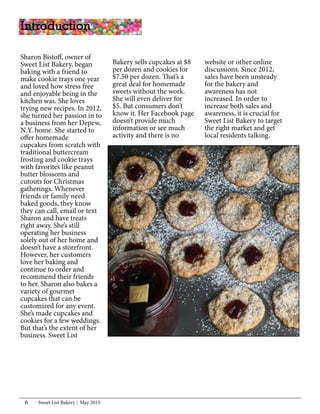 Sweet List Bakery May 20156
Introduction
Sharon Bistoff, owner of
Sweet List Bakery, began
baking with a friend to
make cookie trays one year
and loved how stress free
and enjoyable being in the
kitchen was. She loves
trying new recipes. In 2012,
she turned her passion in to
a business from her Depew,
N.Y. home. She started to
offer homemade
cupcakes from scratch with
traditional buttercream
frosting and cookie trays
with favorites like peanut
butter blossoms and
cutouts for Christmas
gatherings. Whenever
friends or family need
baked goods, they know
they can call, email or text
Sharon and have treats
right away. She’s still
operating her business
solely out of her home and
doesn’t have a storefront.
However, her customers
love her baking and
continue to order and
recommend their friends
to her. Sharon also bakes a
variety of gourmet
cupcakes that can be
customized for any event.
She’s made cupcakes and
cookies for a few weddings.
But that’s the extent of her
business. Sweet List
Bakery sells cupcakes at $8
per dozen and cookies for
$7.50 per dozen. That’s a
great deal for homemade
sweets without the work.
She will even deliver for
$5. But consumers don’t
know it. Her Facebook page
doesn’t provide much
information or see much
activity and there is no
website or other online
discussions. Since 2012,
sales have been unsteady
for the bakery and
awareness has not
increased. In order to
increase both sales and
awareness, it is crucial for
Sweet List Bakery to target
the right market and get
local residents talking.
 