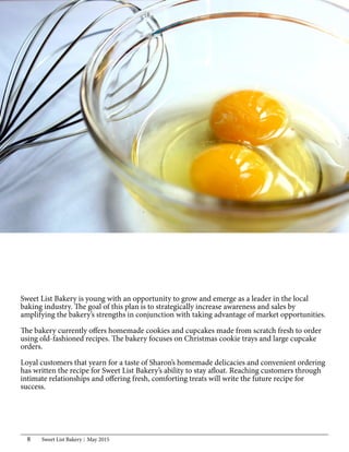 Sweet List Bakery May 20158
Sweet List Bakery is young with an opportunity to grow and emerge as a leader in the local
baking industry. The goal of this plan is to strategically increase awareness and sales by
amplifying the bakery’s strengths in conjunction with taking advantage of market opportunities.
The bakery currently offers homemade cookies and cupcakes made from scratch fresh to order
using old-fashioned recipes. The bakery focuses on Christmas cookie trays and large cupcake
orders.
Loyal customers that yearn for a taste of Sharon’s homemade delicacies and convenient ordering
has written the recipe for Sweet List Bakery’s ability to stay afloat. Reaching customers through
intimate relationships and offering fresh, comforting treats will write the future recipe for
success.
 