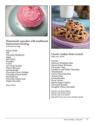 Sweet List Bakery May 2015 9
Homemade cupcakes with traditional
buttercream frosting
Unlimited servings
Gloria Turtle
PBJ
Chocolate Raspberry
Apple
Red Velvet
Pumpkin
Carrot
Ice Cream Sundae
Cherry Blossom
Snickerdoodle
Chocolate Cherry Delight
Chocolate Peanut Butter
Snowball Fun
Chocolate Peppermint
Triple Chocolate
$8 per dozen
Classic cookies from scratch
Bake time: ASAP
Cutouts
Mexican Wedding Cakes
Peanut Butter Blossoms
Chocolate Chip
Cranberry and White Chocolate
Thumbprints
Cherry Chocolate Kiss
Almond Bars
Snickerdoodles
Pecan Tassies
Button Sugar Cookies
Chocolate Krinkle
Pumpkin White Chocolate
$15 per tray of two dozen
$30 per tray of four dozen
$45 per tray of six dozen
Special $15 per tray of non-frosted cutouts
 