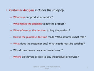 • Customer Analysis includes the study of-
– Who buys our product or service?
– Who makes the decision to buy the product?
– Who influences the decision to buy the product?
– How is the purchase decision made? Who assumes what role?
– What does the customer buy? What needs must be satisfied?
– Why do customers buy a particular brand?
– Where do they go or look to buy the product or service?
AMITABH MISHRA, ASTT. PROFF. AIMT GR.
NOIDA
11
 