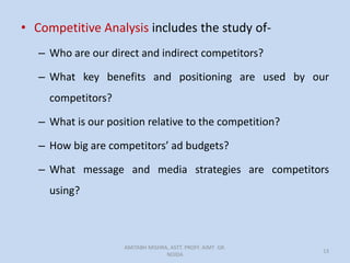 • Competitive Analysis includes the study of-
– Who are our direct and indirect competitors?
– What key benefits and positioning are used by our
competitors?
– What is our position relative to the competition?
– How big are competitors’ ad budgets?
– What message and media strategies are competitors
using?
AMITABH MISHRA, ASTT. PROFF. AIMT GR.
NOIDA
13
 
