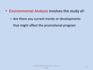• Environmental Analysis involves the study of-
– Are there any current trends or developments
that might affect the promotional program
AMITABH MISHRA, ASTT. PROFF. AIMT GR.
NOIDA
14
 