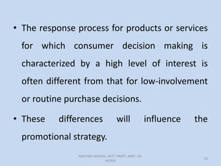 • The response process for products or services
for which consumer decision making is
characterized by a high level of interest is
often different from that for low-involvement
or routine purchase decisions.
• These differences will influence the
promotional strategy.
AMITABH MISHRA, ASTT. PROFF. AIMT GR.
NOIDA
16
 