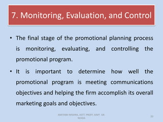 7. Monitoring, Evaluation, and Control
• The final stage of the promotional planning process
is monitoring, evaluating, and controlling the
promotional program.
• It is important to determine how well the
promotional program is meeting communications
objectives and helping the firm accomplish its overall
marketing goals and objectives.
AMITABH MISHRA, ASTT. PROFF. AIMT GR.
NOIDA
20
 