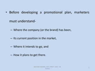 • Before developing a promotional plan, marketers
must understand-
– Where the company (or the brand) has been,
– Its current position in the market,
– Where it intends to go, and
– How it plans to get there.
AMITABH MISHRA, ASTT. PROFF. AIMT GR.
NOIDA
6
 