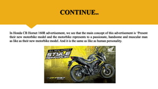 CONTINUE..
In Honda CB Hornet 160R advertisement, we see that the main concept of this advertisement is ‘Present
their new motorbike model and the motorbike represents to a passionate, handsome and muscular man
as like as their new motorbike model. And it is the same as like as human personality.
 