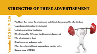 STRENGTHS OF THESE ADVERTISEMENT
Well know face present the advertisement and which is famous actor Mr. John Abraham.
A good presentation about product detail.
Attractive advertising visualization
New Features like (ECU, easy handling motorbikes power)
The advertisement is short.
Rural people can understand easily.
They showed watchable and understandable graphics works.
Famous brand YAMAHA
 
