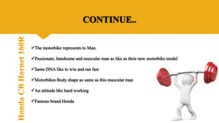 CONTINUE..
The motorbike represents to Man.
Passionate, handsome and muscular man as like as their new motorbike model
Same DNA like to win and ran fast
Motorbikes Body shape as same as this muscular man
An attitude like hard working
Famous brand Honda
 