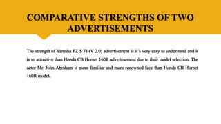 COMPARATIVE STRENGTHS OF TWO
ADVERTISEMENTS
The strength of Yamaha FZ S FI (V 2.0) advertisement is it’s very easy to understand and it
is so attractive than Honda CB Hornet 160R advertisement due to their model selection. The
actor Mr. John Abraham is more familiar and more renowned face than Honda CB Hornet
160R model.
 