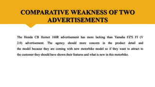 COMPARATIVE WEAKNESS OF TWO
ADVERTISEMENTS
The Honda CB Hornet 160R advertisement has more lacking than Yamaha FZ'S FI (V
2.0) advertisement. The agency should more concern in the product detail and
the model because they are coming with new motorbike model so if they want to attract to
the customer they should have shown their features and what is new in this motorbike.
 