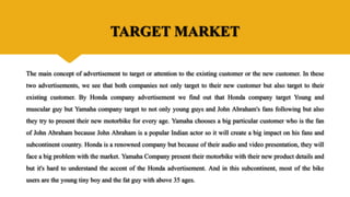 TARGET MARKET
The main concept of advertisement to target or attention to the existing customer or the new customer. In these
two advertisements, we see that both companies not only target to their new customer but also target to their
existing customer. By Honda company advertisement we find out that Honda company target Young and
muscular guy but Yamaha company target to not only young guys and John Abraham's fans following but also
they try to present their new motorbike for every age. Yamaha chooses a big particular customer who is the fan
of John Abraham because John Abraham is a popular Indian actor so it will create a big impact on his fans and
subcontinent country. Honda is a renowned company but because of their audio and video presentation, they will
face a big problem with the market. Yamaha Company present their motorbike with their new product details and
but it's hard to understand the accent of the Honda advertisement. And in this subcontinent, most of the bike
users are the young tiny boy and the fat guy with above 35 ages.
 