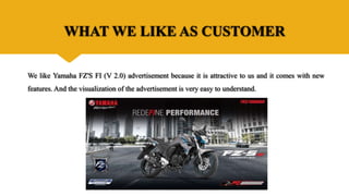 WHAT WE LIKE AS CUSTOMER
We like Yamaha FZ'S FI (V 2.0) advertisement because it is attractive to us and it comes with new
features. And the visualization of the advertisement is very easy to understand.
 