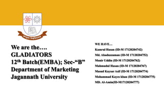 We are the….
GLADIATORS
12th Batch(EMBA); Sec-“B”
Department of Marketing
Jagannath University
WE HAVE…
Kamrul Hasan (ID-M 17120204742)
Md. Ahaduzzaman (ID-M 17120204752)
Monir Uddin (ID-M 17120204762)
Mahmudul Hasan (ID-M 17120204767)
Masud Kaysar Asif (ID-M 17120204774)
Mohammad Kayes khan (ID-M 17120204775)
MD. Al-Amin(ID-M17120204777)
 