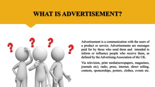 WHAT IS ADVERTISEMENT?
Advertisement is a communication with the users of
a product or service. Advertisements are messages
paid for by those who send them and intended to
inform or influence people who receive them, as
defined by the Advertising Association of the UK.
Via television, print media(newspapers, magazines,
journals etc), radio, press, internet, direct selling,
contests, sponsorships, posters, clothes, events etc.
 