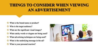 THINGS TO CONSIDER WHEN VIEWING
AN ADVERTISEMENT
 What is the brand name or product?
 Who is the target audience?
 What are the significant visual images?
 What catchy words or slogans are being used?
 What advertising techniques are being used?
 What is the underlying message in the ad?
 What is your personal reaction?
 
