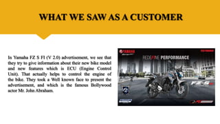 WHAT WE SAW AS A CUSTOMER
In Yamaha FZ S FI (V 2.0) advertisement, we see that
they try to give information about their new bike model
and new features which is ECU (Engine Control
Unit). That actually helps to control the engine of
the bike. They took a Well known face to present the
advertisement, and which is the famous Bollywood
actor Mr. John Abraham.
 