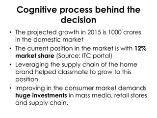 Cognitive process behind the
decision
• The projected growth in 2015 is 1000 crores
in the domestic market
• The current position in the market is with 12%
market share (Source: ITC portal)
• Leveraging the supply chain of the home
brand helped classmate to grow to this
position.
• Improving in the consumer market demands
huge investments in mass media, retail stores
and supply chain.

 
