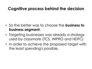 Cognitive process behind the decision

• So the better was to choose the business to
business segment.
• Targeting businesses was already a strategy
used by classmate (TCS, WIPRO and HDFC)
• In order to achieve the proposed target with
the least spending's possible.

 