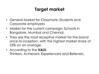 Target market
• General Market for Classmate: Students and
Corporate employees
• Market for the current campaign: Schools in
Bangalore, Mumbai and Chennai.
• They are the most receptive market for the brand
since its inception, with the highest market share of
23% on an average.
• According to the VALS:
Thinkers, Achievers, Experiencers and Believers.

 