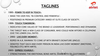 TAGLINES
1995- POWER TO KEEP IN TOUCH-
• MAKE THE USER FEEL ‘IN CONTROL AND POWERFUL’.
• POSITIONED IN PREMIUM CATEGORY AIMED AT ELITE CLASS OF SOCIETY.
1999- TOUCH TOMORROW-
• INDICATED CORE VALUES OF THE BRAND I.E LEADERSHIP, PERFORMANCE AND DYNAMISM.
• THE TARGET WAS A NEW CLASS OF CONSUMER, WHO COULD NOW AFFORD A CELLPHONE
GIVE THE LOWER CALL RATES
• 2002- LIVE EVERY MOMENT-
• ROPED IN A.R. RAHMAN TO COME UP WITH BRAND’S SIGNATURE (JINGLE)
• DENOTES THAT EACH AND EVERY PERSON IN INDIA LIVE EVERY MOMENT (EMOTIONS,
FEELINGS ETC) WITH AIRTEL
2003- EXPRESS YOURSELF-
• STRENGTHENING THE EMOTIONAL BOND AIRTEL SHARE WITH ITS CUSTOMERS.
 