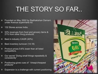 THE STORY SO FAR..
Founded on May 2002 by Radhakishan Damani,
under Avenue supermarts ltd.
132 Stores across India.
53% revenues from food and grocery items &
21% from other fmcg products.
Best in industry CAGR (40%)
Best inventory turnover (14.18)
Product prices 5-6% lower than all listed
competitors.
Our secret “Doing small things repeatedly &
consistently”
Positioning gives cues of “cheap/cheapest
products”
Expansion is a challenge with current positioning
 