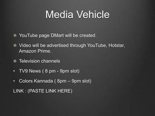 Media Vehicle
YouTube page DMart will be created.
Video will be advertised through YouTube, Hotstar,
Amazon Prime.
Television channels
• TV9 News ( 8 pm - 9pm slot)
• Colors Kannada ( 8pm – 9pm slot)
LINK : (PASTE LINK HERE)
 