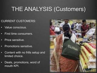 THE ANALYSIS (Customers)
CURRENT CUSTOMERS:
• Value conscious.
• First time consumers.
• Price sensitive.
• Promotions sensitive.
• Content with no frills setup and
limited choice.
• Deals, promotions, word of
mouth KPI.
 