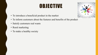 OBJECTIVE
• To introduce a beneficial product in the market
• To inform customers about the features and benefits of the product
• Satisfy customers real wants
• Rural marketing
• To make a healthy society
 