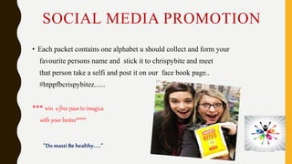 SOCIAL MEDIA PROMOTION
• Each packet contains one alphabet u should collect and form your
favourite persons name and stick it to chrispybite and meet
that person take a selfi and post it on our face book page..
#htppfbcrispybitez......
*** win a free pass to imagica
with your bestee*****
”Do masti Be healthy.....”
 