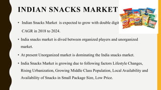 INDIAN SNACKS MARKET
• Indian Snacks Market is expected to grow with double digit
CAGR in 2018 to 2024.
• India snacks market is dived between organized players and unorganized
market.
• At present Unorganized market is dominating the India snacks market.
• India Snacks Market is growing due to following factors Lifestyle Changes,
Rising Urbanization, Growing Middle Class Population, Local Availability and
Availability of Snacks in Small Package Size, Low Price.
 
