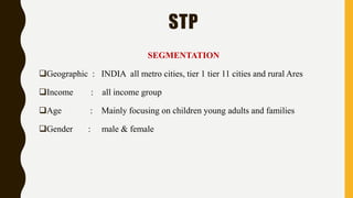 STP
SEGMENTATION
Geographic : INDIA all metro cities, tier 1 tier 11 cities and rural Ares
Income : all income group
Age : Mainly focusing on children young adults and families
Gender : male & female
 