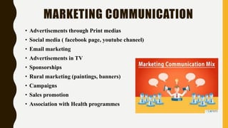 MARKETING COMMUNICATION
• Advertisements through Print medias
• Social media ( facebook page, youtube chaneel)
• Email marketing
• Advertisements in TV
• Sponsorships
• Rural marketing (paintings, banners)
• Campaigns
• Sales promotion
• Association with Health programmes
 