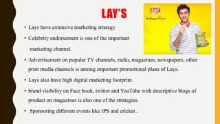 LAY’S
• Lays have extensive marketing strategy
• Celebrity endorsement is one of the important
marketing channel.
• Advertisement on popular TV channels, radio, magazines, newspapers, other
print media channels is among important promotional plans of Lays.
• Lays also have high digital marketing footprint.
• brand visibility on Face book, twitter and YouTube with descriptive blogs of
product on magazines is also one of the strategies.
• Sponsoring different events like IPS and cricket .
 