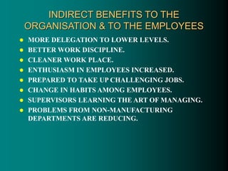 INDIRECT BENEFITS TO THE
ORGANISATION & TO THE EMPLOYEES
 MORE DELEGATION TO LOWER LEVELS.
 BETTER WORK DISCIPLINE.
 CLEANER WORK PLACE.
 ENTHUSIASM IN EMPLOYEES INCREASED.
 PREPARED TO TAKE UP CHALLENGING JOBS.
 CHANGE IN HABITS AMONG EMPLOYEES.
 SUPERVISORS LEARNING THE ART OF MANAGING.
 PROBLEMS FROM NON-MANUFACTURING
DEPARTMENTS ARE REDUCING.
 