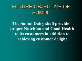 FUTURE OBJECTIVE OF
SUMUL
The Sumul Dairy shall provide
proper Nutrition and Good Health
to its customers in addition to
achieving customer delight
 
