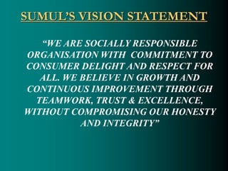 SUMUL’S VISION STATEMENT
“WE ARE SOCIALLY RESPONSIBLE
ORGANISATION WITH COMMITMENT TO
CONSUMER DELIGHT AND RESPECT FOR
ALL. WE BELIEVE IN GROWTH AND
CONTINUOUS IMPROVEMENT THROUGH
TEAMWORK, TRUST & EXCELLENCE,
WITHOUT COMPROMISING OUR HONESTY
AND INTEGRITY”
 