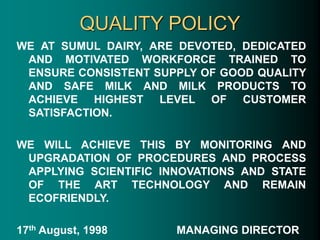 QUALITY POLICY
WE AT SUMUL DAIRY, ARE DEVOTED, DEDICATED
AND MOTIVATED WORKFORCE TRAINED TO
ENSURE CONSISTENT SUPPLY OF GOOD QUALITY
AND SAFE MILK AND MILK PRODUCTS TO
ACHIEVE HIGHEST LEVEL OF CUSTOMER
SATISFACTION.
WE WILL ACHIEVE THIS BY MONITORING AND
UPGRADATION OF PROCEDURES AND PROCESS
APPLYING SCIENTIFIC INNOVATIONS AND STATE
OF THE ART TECHNOLOGY AND REMAIN
ECOFRIENDLY.
17th August, 1998 MANAGING DIRECTOR
 