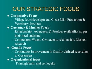 OUR STRATEGIC FOCUS
 Cooperative Focus
– Village level development, Clean Milk Production &
Veterinary Services
 Customer & Market Focus
– Relationship, Awareness & Product availability as per
their need and time
– Competitors Watch, Own agents relationship, Market
research
 Quality Focus
– Continuous Improvement in Quality defined according
to Customers
 Organizational focus
– Think globally and act locally
 