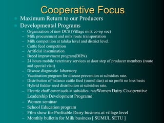 Cooperative Focus
 Maximum Return to our Producers
 Developmental Programs
– Organization of new DCS (Village milk co-op soc)
– Milk procurement and milk route transportation
– Milk competition at taluka level and district level.
– Cattle feed competition
– Artificial insemination
– Breed improvement program(DIPA)
– 24 hours mobile veterinary services at door step of producer members (route
and special visit)
– Disease diagnostic laboratory
– Vaccination program for disease prevention at subsidies rate.
– Distribution of balance cattle feed (sumul dan) at no profit no loss basis
– Hybrid fodder seed distribution at subsidies rate.
– Electric chaff cuttersuda at subsidies rateWomen Dairy Co-operative
Leadership Development Programe
– Women seminar
– School Education program
– Film show for Profitable Dairy business at village level
– Monthly bulletin for Milk business [ SUMUL SETU ]
 