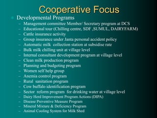  Developmental Programs
– Management committee Member/ Secretary program at DCS
– Educational tour (Chilling centre, SDF ,SUMUL, DAIRYFARM)
– Cattle insurance activity
– Group insurance under Janta personal accident policy
– Automatic milk collection station at subsidise rate
– Bulk milk chilling unit at village level
– Internal consultant development program at village level
– Clean milk production program
– Planning and budgeting program
– Women self help group
– Anemia control program
– Rural sanitation program
– Cow buffalo identification program
– Sector reform program for drinking water at village level
– Dairy Herd Improvement Program Actions (DIPA)
– Disease Preventive Measure Program
– Mineral Mixture & Deficiency Program
– Animal Cooling System for Milk Shed
Cooperative Focus
 