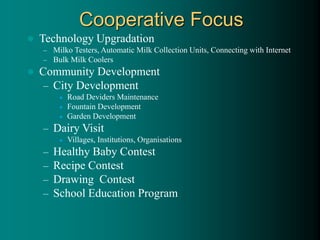  Technology Upgradation
– Milko Testers, Automatic Milk Collection Units, Connecting with Internet
– Bulk Milk Coolers
 Community Development
– City Development
 Road Deviders Maintenance
 Fountain Development
 Garden Development
– Dairy Visit
 Villages, Institutions, Organisations
– Healthy Baby Contest
– Recipe Contest
– Drawing Contest
– School Education Program
Cooperative Focus
 
