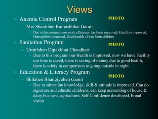  Anemia Control Program
– Mrs Shantiben Rameshbhai Gamit
 Due to this program our work efficiency has been improved, Health is improved,
Hemoglobin increased, Good health of new born children
 Sanitation Program
– Urmilaben Dipakbhai Chaudhari
 Due to this program our Health is improved, now we have Facility
our time is saved, there is saving of money due to good health,
there is safety in comparision to going outside in night
 Education & Literacy Program
– Shilaben Bhangiyaben Gamit
 Due to education knowledge, skill & attitude is improved. Can do
signature and educate childrens, can keep accounting of house &
dairy business, agriculture, Self Confidence developed, broad
vision
Views
PHOTO
PHOTO
PHOTO
 