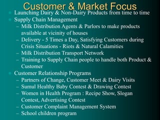 Customer & Market Focus
 Launching Dairy & Non-Dairy Products from time to time
 Supply Chain Management
– Milk Distribution Agents & Parlors to make products
available at vicinity of houses
– Delivery - 5 Times a Day, Satisfying Customers during
Crisis Situations - Riots & Natural Calamities
– Milk Distribution Transport Network
– Training to Supply Chain people to handle both Product &
Customer
 Customer Relationship Programs
– Partners of Change, Customer Meet & Dairy Visits
– Sumul Healthy Baby Contest & Drawing Contest
– Women in Health Program : Recipe Show, Slogan
Contest, Advertising Contest
– Customer Complaint Management System
– School children program
 