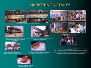 MARKETING ACTIVITY
It is well understood concept that “A product cannot get success untill consumers
involved as partners to it’
Shri. P. R. Patel, MD, Sumul organising “Partners of Change Programme”
Housewives are involved to provide feedback on the different product & its quality
and are made aware with production activity on regular basis
Advertising through Hoarding during Festival Seasons
“Paneer Show” organised for Sumul
Products Promotion at Varachha, Surat
“”Sumul Dairy Cooking Competition” organised
by Sumul at Hotel Holiday Inn, Surat
“”Rasoi Show” organised by Sumul
at Hotel Holiday Inn, Surat
“Sumul Dairy Parlour” & “Snowcap Pizza” appreciated by
customers for its uniqueness
Transport Services for Milk Distribution & Sales
Activity of Sumul always active in all times &
situations
 